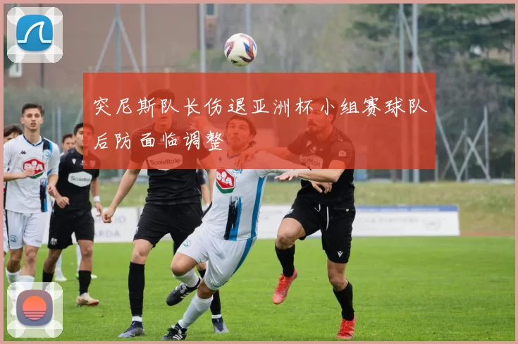 突尼斯队长伤退亚洲杯小组赛球队后防面临调整