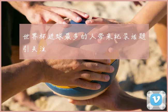 世界杯进球最多的人带来纪录话题引关注
