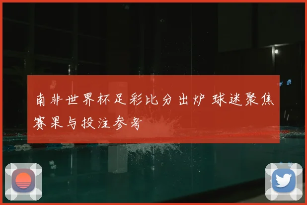 南非世界杯足彩比分出炉 球迷聚焦赛果与投注参考