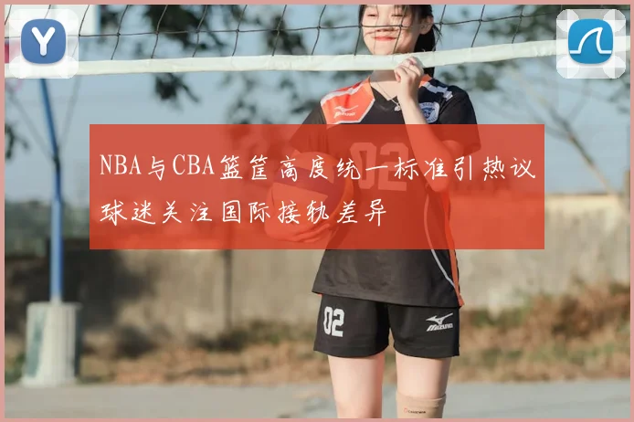 NBA与CBA篮筐高度统一标准引热议球迷关注国际接轨差异