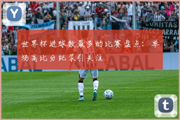 世界杯进球数最多的比赛盘点：单场高比分纪录引关注