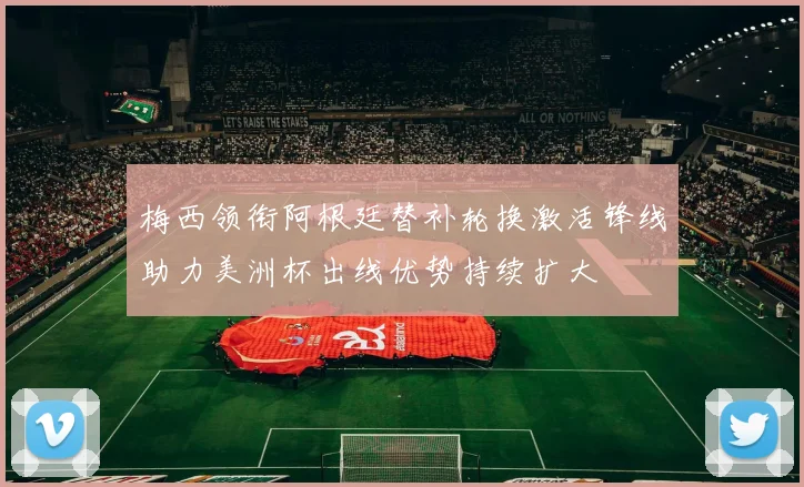 梅西领衔阿根廷替补轮换激活锋线助力美洲杯出线优势持续扩大
