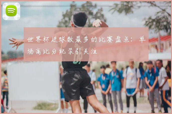 世界杯进球数最多的比赛盘点：单场高比分纪录引关注
