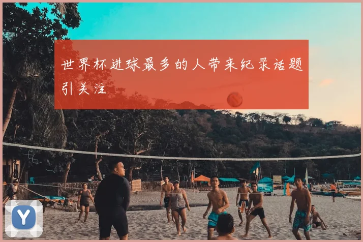 世界杯进球最多的人带来纪录话题引关注