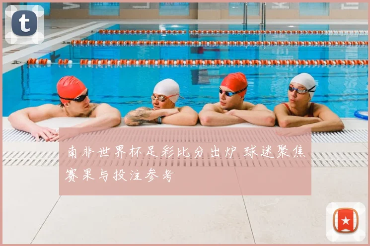 南非世界杯足彩比分出炉 球迷聚焦赛果与投注参考
